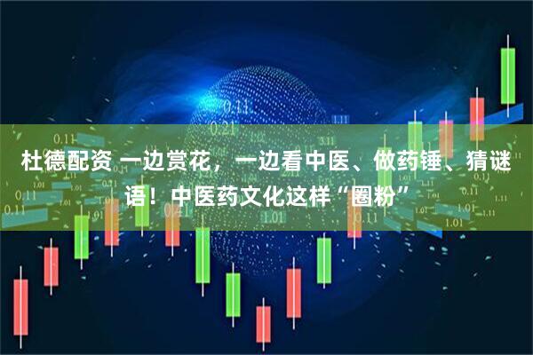 杜德配资 一边赏花，一边看中医、做药锤、猜谜语！中医药文化这样“圈粉”