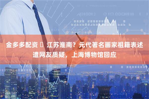 金多多配资 ‌江苏淮南？元代著名画家祖籍表述遭网友质疑，上海博物馆回应