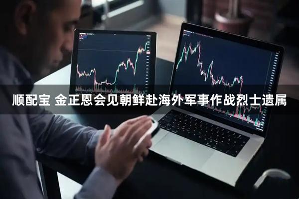 顺配宝 金正恩会见朝鲜赴海外军事作战烈士遗属