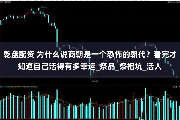 乾盘配资 为什么说商朝是一个恐怖的朝代？看完才知道自己活得有多幸运_祭品_祭祀坑_活人