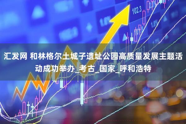 汇发网 和林格尔土城子遗址公园高质量发展主题活动成功举办_考古_国家_呼和浩特