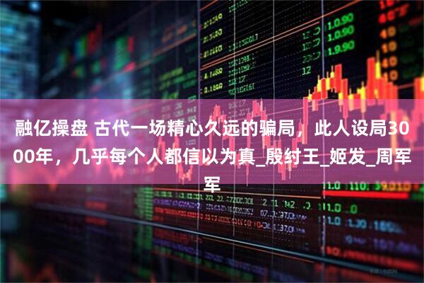 融亿操盘 古代一场精心久远的骗局，此人设局3000年，几乎每个人都信以为真_殷纣王_姬发_周军