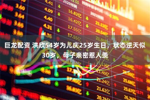 巨龙配资 洪欣54岁为儿庆25岁生日，状态逆天似30岁，母子亲密惹人羡
