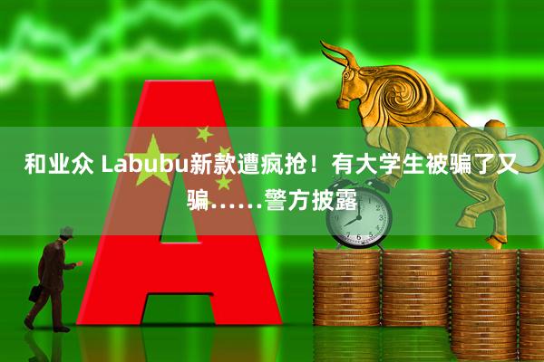 和业众 Labubu新款遭疯抢！有大学生被骗了又骗……警方披露