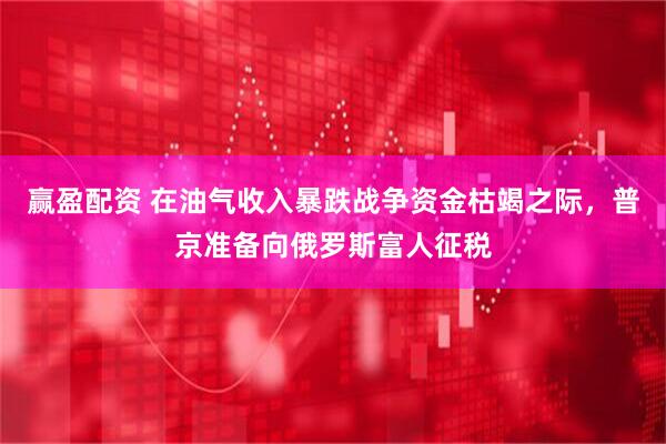 赢盈配资 在油气收入暴跌战争资金枯竭之际，普京准备向俄罗斯富人征税
