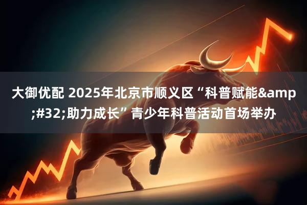 大御优配 2025年北京市顺义区“科普赋能&#32;助力成长”青少年科普活动首场举办