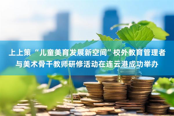 上上策 “儿童美育发展新空间”校外教育管理者与美术骨干教师研修活动在连云港成功举办