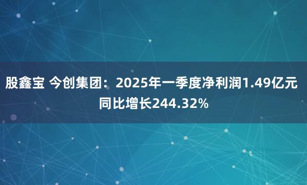股鑫宝 今创集团：2025年一季度净利润1.49亿元 同比增长244.32%