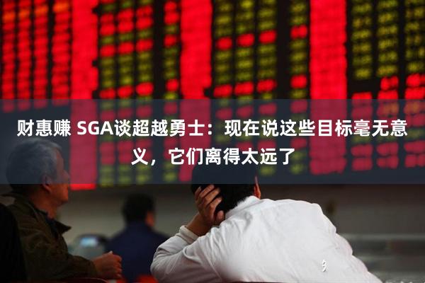 财惠赚 SGA谈超越勇士:现在说这些目标毫无意义,它们离得太远了